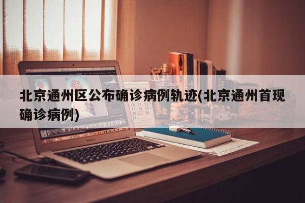 北京通州区公布确诊病例轨迹(北京通州首现确诊病例)