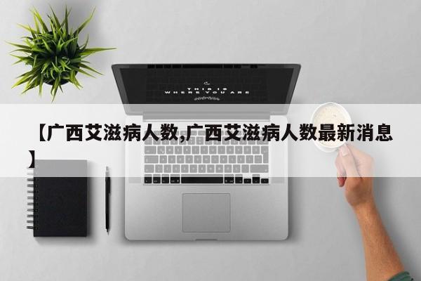 【广西艾滋病人数,广西艾滋病人数最新消息】
