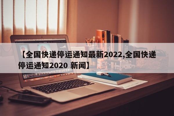 【全国快递停运通知最新2022,全国快递停运通知2020 新闻】