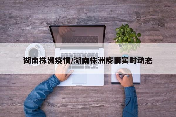 湖南株洲疫情/湖南株洲疫情实时动态