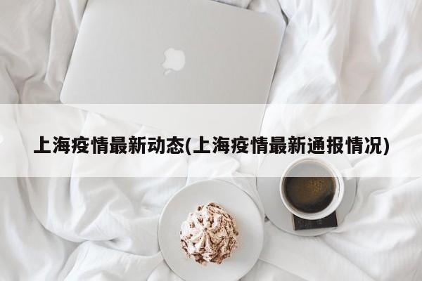 上海疫情最新动态(上海疫情最新通报情况)