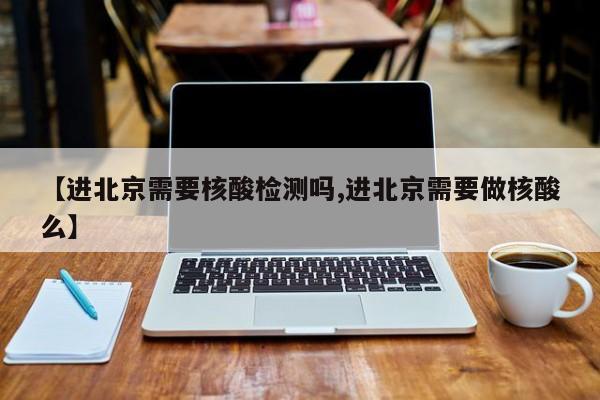 【进北京需要核酸检测吗,进北京需要做核酸么】