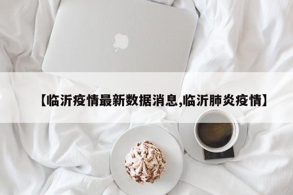 【临沂疫情最新数据消息,临沂肺炎疫情】