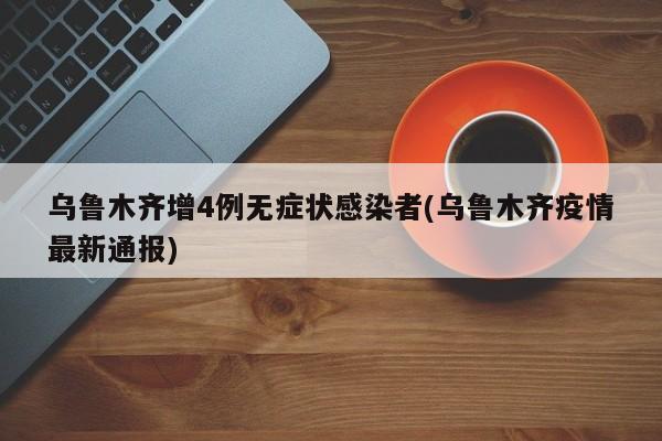 乌鲁木齐增4例无症状感染者(乌鲁木齐疫情最新通报)