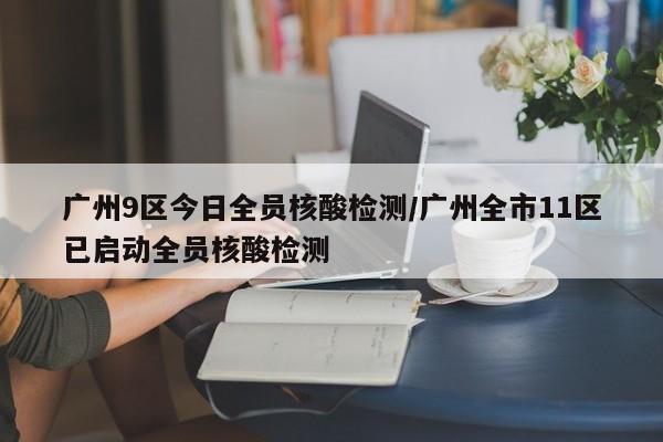 广州9区今日全员核酸检测/广州全市11区已启动全员核酸检测