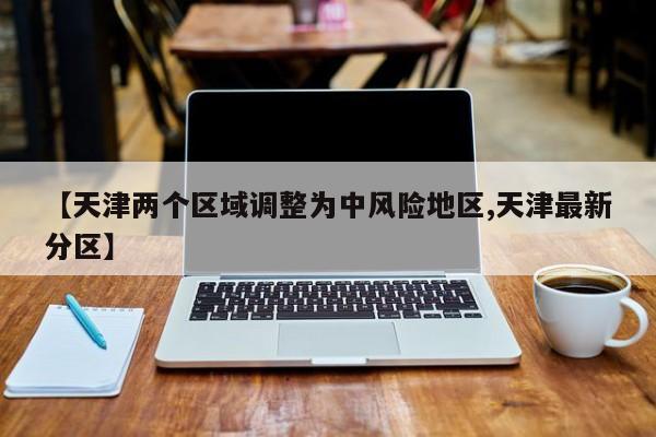【天津两个区域调整为中风险地区,天津最新分区】