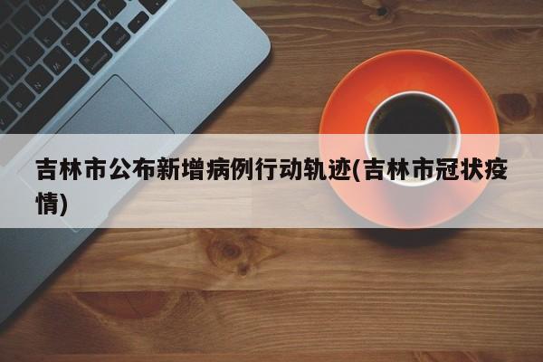吉林市公布新增病例行动轨迹(吉林市冠状疫情)