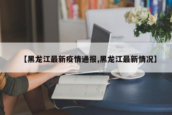 【黑龙江最新疫情通报,黑龙江最新情况】