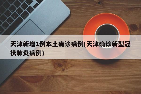 天津新增1例本土确诊病例(天津确诊新型冠状肺炎病例)