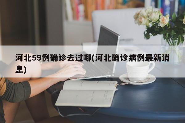 河北59例确诊去过哪(河北确诊病例最新消息)