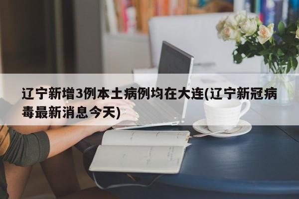 辽宁新增3例本土病例均在大连(辽宁新冠病毒最新消息今天)
