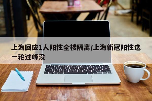 上海回应1人阳性全楼隔离/上海新冠阳性这一轮过峰没