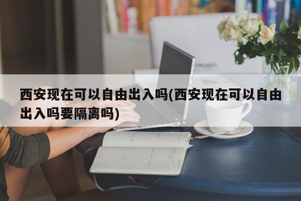 西安现在可以自由出入吗(西安现在可以自由出入吗要隔离吗)
