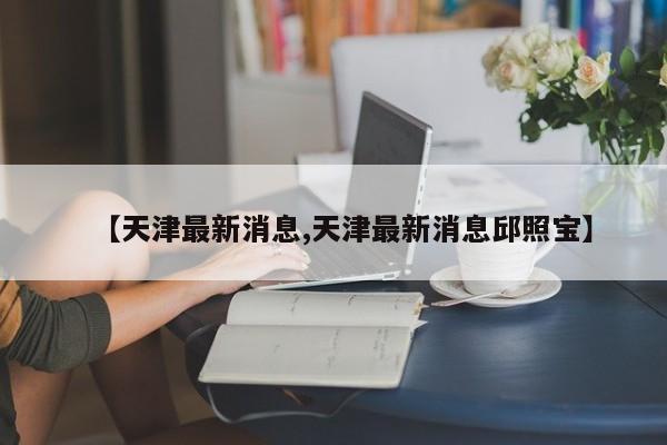 【天津最新消息,天津最新消息邱照宝】