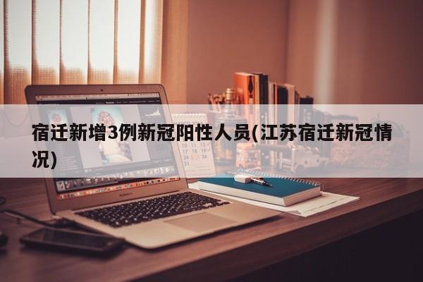 宿迁新增3例新冠阳性人员(江苏宿迁新冠情况)