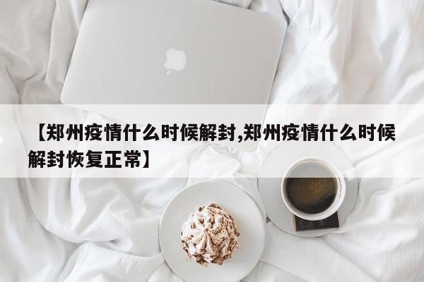 【郑州疫情什么时候解封,郑州疫情什么时候解封恢复正常】