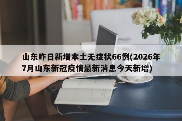 山东昨日新增本土无症状66例(2026年7月山东新冠疫情最新消息今天新增)