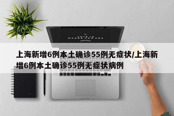 上海新增6例本土确诊55例无症状/上海新增6例本土确诊55例无症状病例