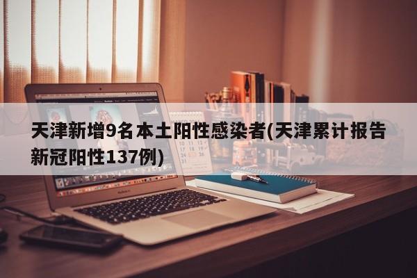 天津新增9名本土阳性感染者(天津累计报告新冠阳性137例)