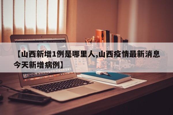【山西新增1例是哪里人,山西疫情最新消息今天新增病例】