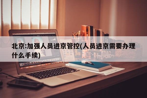 北京:加强人员进京管控(人员进京需要办理什么手续)