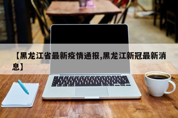【黑龙江省最新疫情通报,黑龙江新冠最新消息】