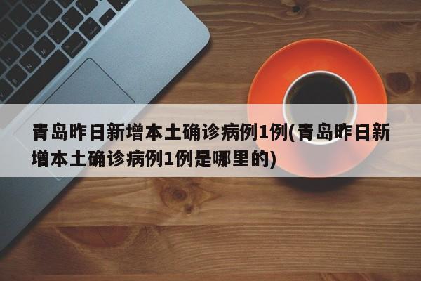 青岛昨日新增本土确诊病例1例(青岛昨日新增本土确诊病例1例是哪里的)