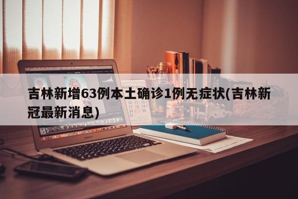 吉林新增63例本土确诊1例无症状(吉林新冠最新消息)