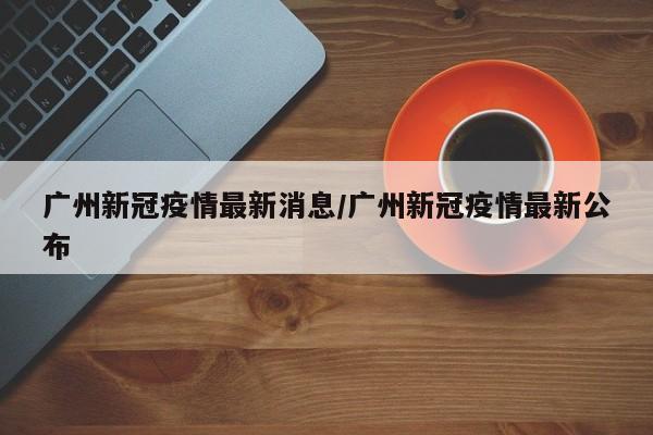 广州新冠疫情最新消息/广州新冠疫情最新公布