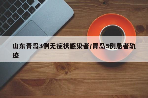 山东青岛3例无症状感染者/青岛5例患者轨迹