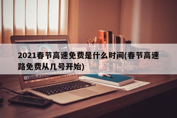 2021春节高速免费是什么时间(春节高速路免费从几号开始)