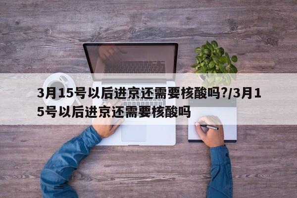 3月15号以后进京还需要核酸吗?/3月15号以后进京还需要核酸吗