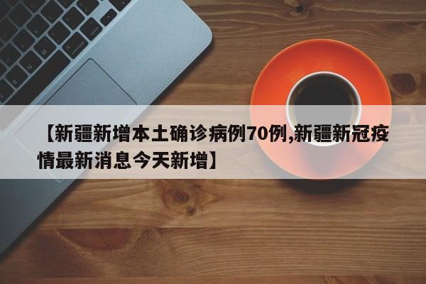 【新疆新增本土确诊病例70例,新疆新冠疫情最新消息今天新增】