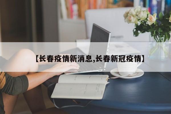 【长春疫情新消息,长春新冠疫情】