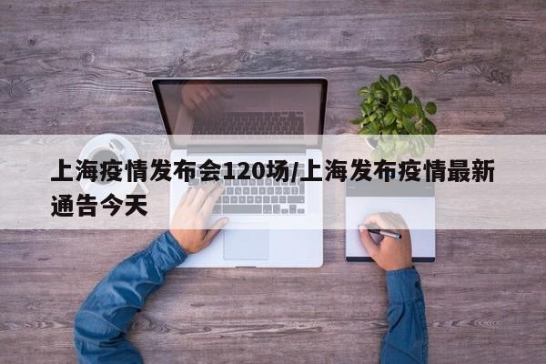 上海疫情发布会120场/上海发布疫情最新通告今天