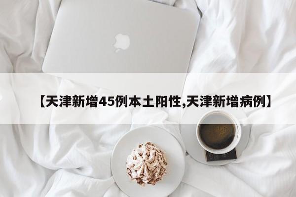 【天津新增45例本土阳性,天津新增病例】
