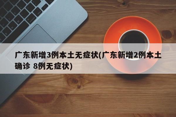 广东新增3例本土无症状(广东新增2例本土确诊 8例无症状)