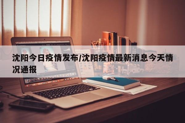 沈阳今日疫情发布/沈阳疫情最新消息今天情况通报
