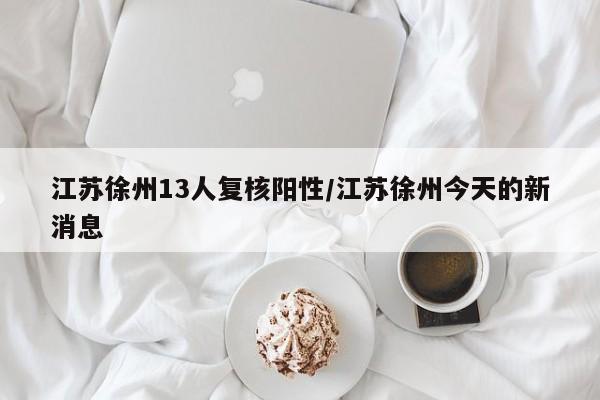 江苏徐州13人复核阳性/江苏徐州今天的新消息