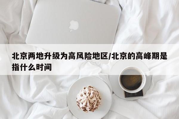 北京两地升级为高风险地区/北京的高峰期是指什么时间