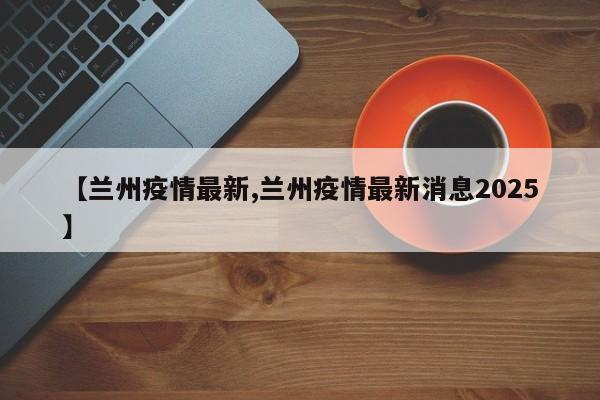 【兰州疫情最新,兰州疫情最新消息2025】