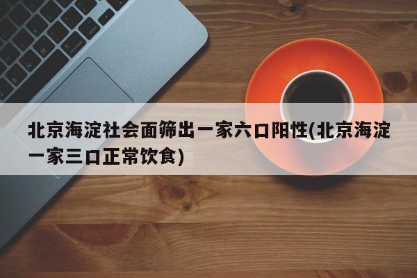 北京海淀社会面筛出一家六口阳性(北京海淀一家三口正常饮食)