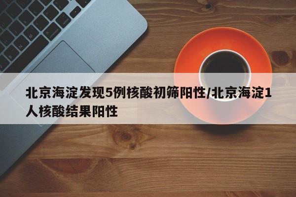 北京海淀发现5例核酸初筛阳性/北京海淀1人核酸结果阳性
