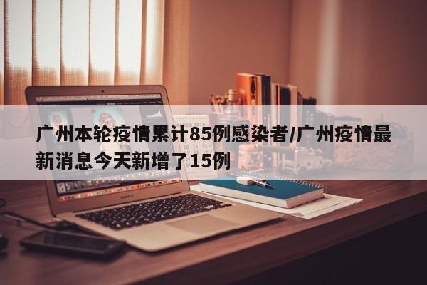 广州本轮疫情累计85例感染者/广州疫情最新消息今天新增了15例