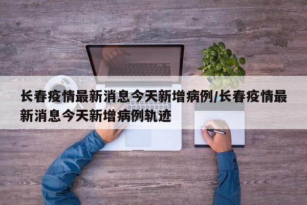 长春疫情最新消息今天新增病例/长春疫情最新消息今天新增病例轨迹