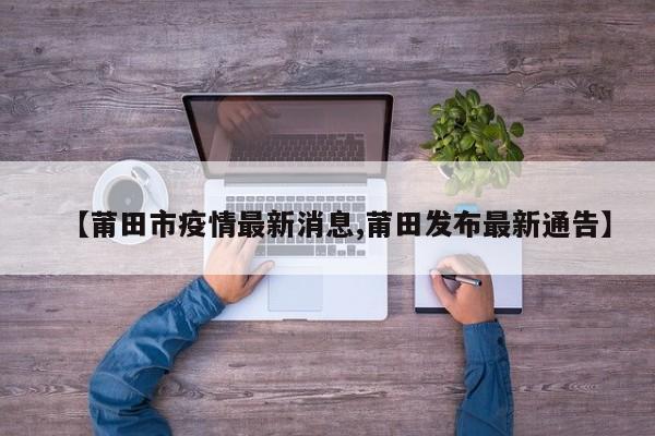 【莆田市疫情最新消息,莆田发布最新通告】