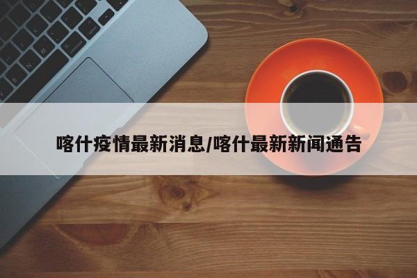喀什疫情最新消息/喀什最新新闻通告