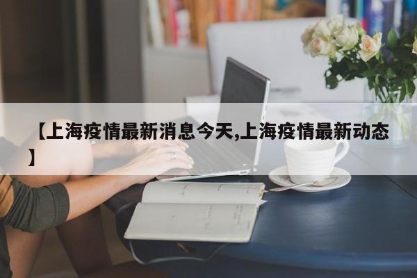 【上海疫情最新消息今天,上海疫情最新动态】