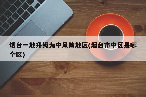 烟台一地升级为中风险地区(烟台市中区是哪个区)