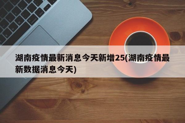 湖南疫情最新消息今天新增25(湖南疫情最新数据消息今天)